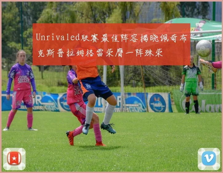 Unrivaled联赛最佳阵容揭晓佩奇布克斯普拉姆格雷荣膺一阵殊荣