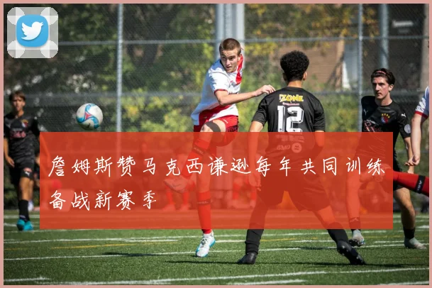 詹姆斯赞马克西谦逊每年共同训练备战新赛季