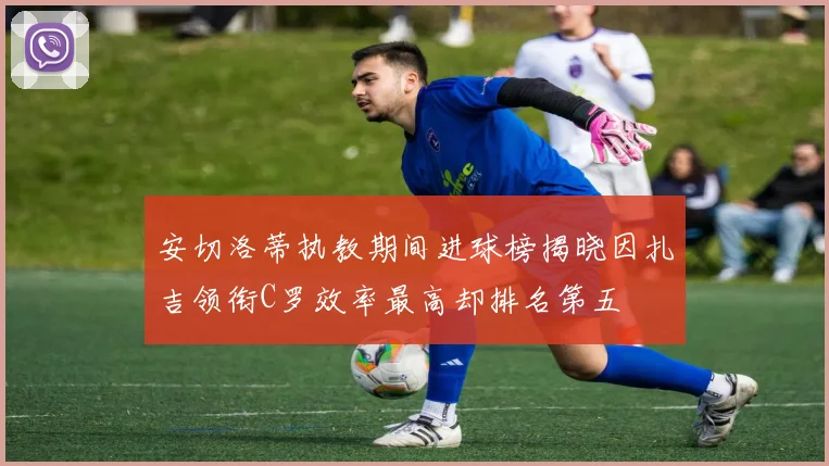 安切洛蒂执教期间进球榜揭晓因扎吉领衔C罗效率最高却排名第五