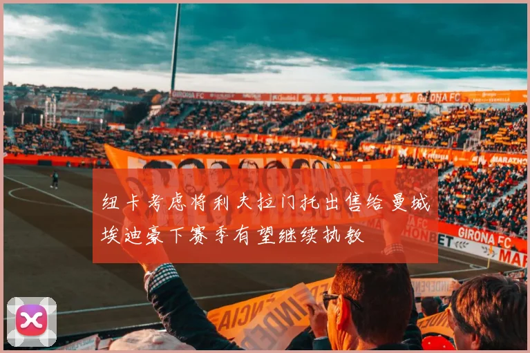 纽卡考虑将利夫拉门托出售给曼城埃迪豪下赛季有望继续执教