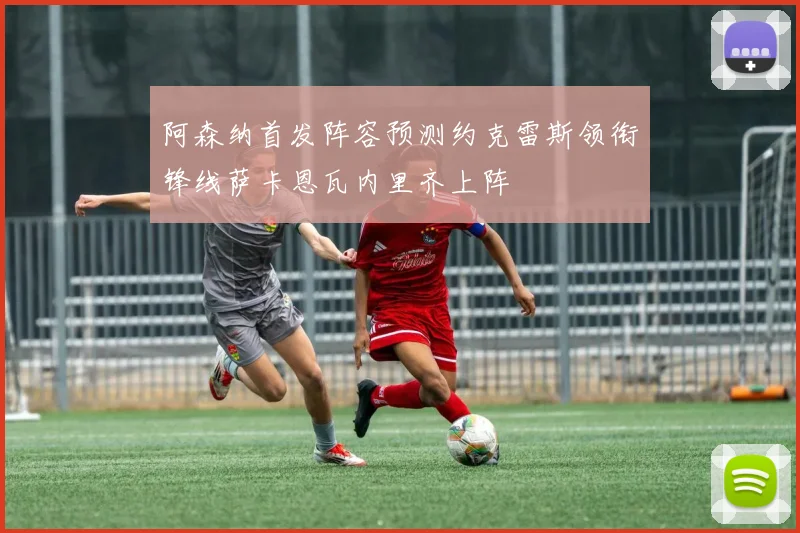 阿森纳首发阵容预测约克雷斯领衔锋线萨卡恩瓦内里齐上阵