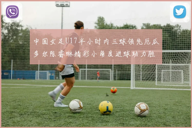 中国女足U17半小时内三球领先厄瓜多尔陈睿琳精彩小角度进球助力胜利