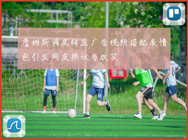 詹姆斯调皮转发广告视频搭配表情包引发网友热议与欢笑