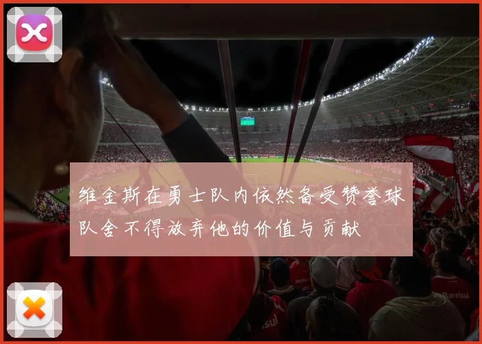 维金斯在勇士队内依然备受赞誉球队舍不得放弃他的价值与贡献