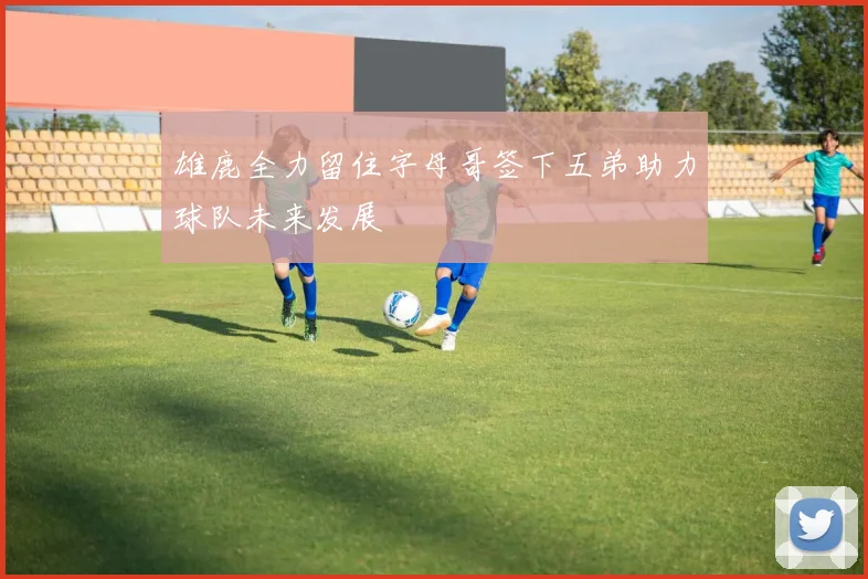 雄鹿全力留住字母哥签下五弟助力球队未来发展