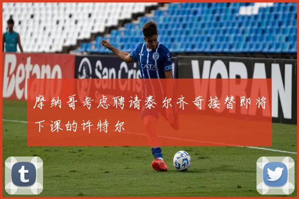 摩纳哥考虑聘请泰尔齐奇接替即将下课的许特尔