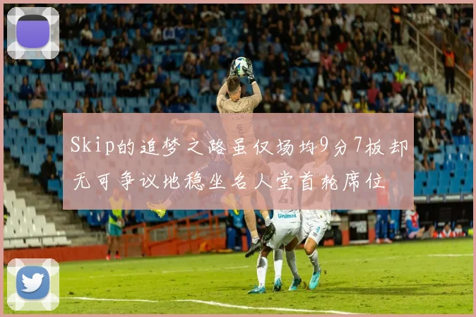 Skip的追梦之路虽仅场均9分7板却无可争议地稳坐名人堂首轮席位