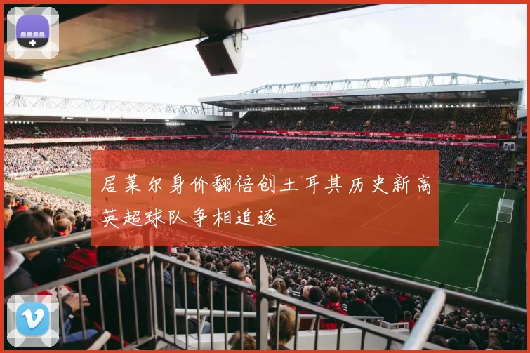 居莱尔身价翻倍创土耳其历史新高英超球队争相追逐