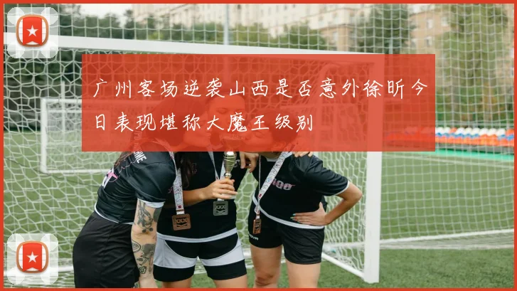 广州客场逆袭山西是否意外徐昕今日表现堪称大魔王级别