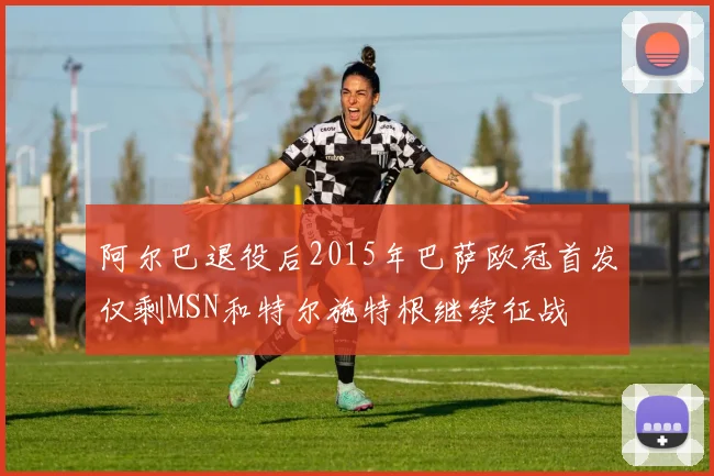 阿尔巴退役后2015年巴萨欧冠首发仅剩MSN和特尔施特根继续征战