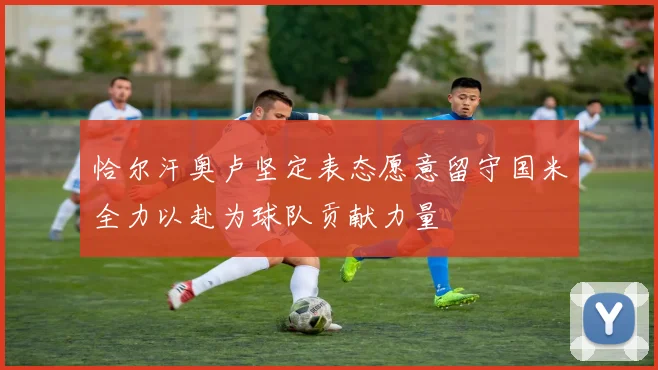 恰尔汗奥卢坚定表态愿意留守国米全力以赴为球队贡献力量