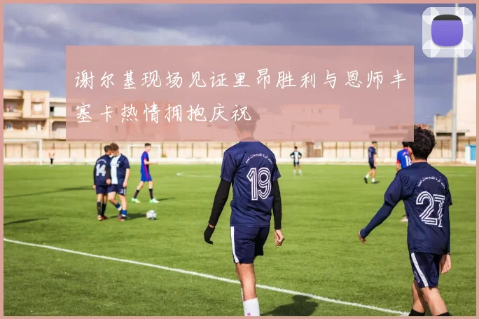 谢尔基现场见证里昂胜利与恩师丰塞卡热情拥抱庆祝