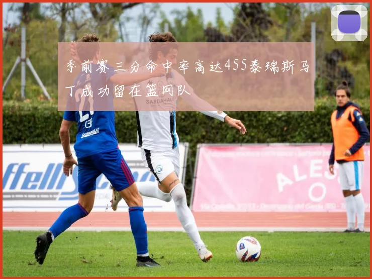 季前赛三分命中率高达455泰瑞斯马丁成功留在篮网队