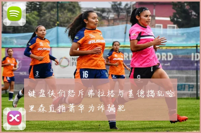 键盘侠们怒斥弗拉格与基德捣乱哈里森直指萧华为诈骗犯
