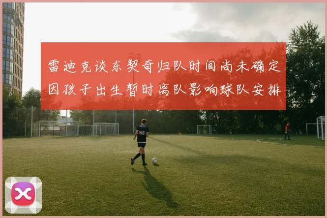 雷迪克谈东契奇归队时间尚未确定因孩子出生暂时离队影响球队安排