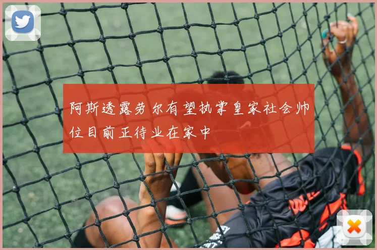 阿斯透露劳尔有望执掌皇家社会帅位目前正待业在家中