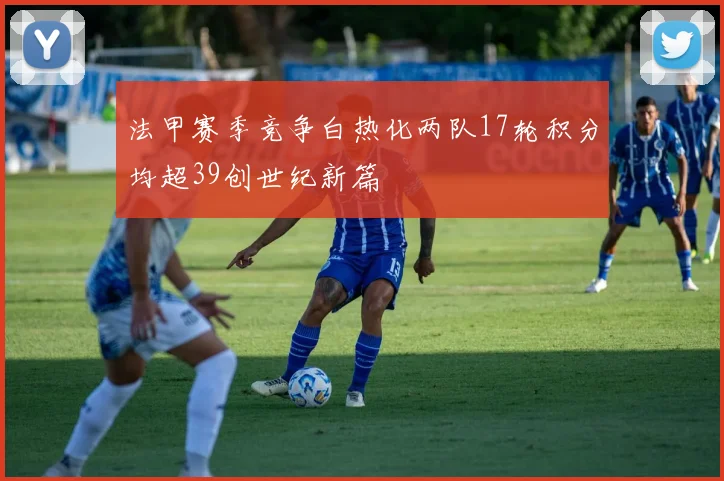 法甲赛季竞争白热化两队17轮积分均超39创世纪新篇