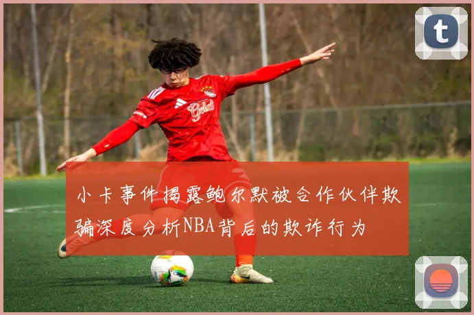 小卡事件揭露鲍尔默被合作伙伴欺骗深度分析NBA背后的欺诈行为