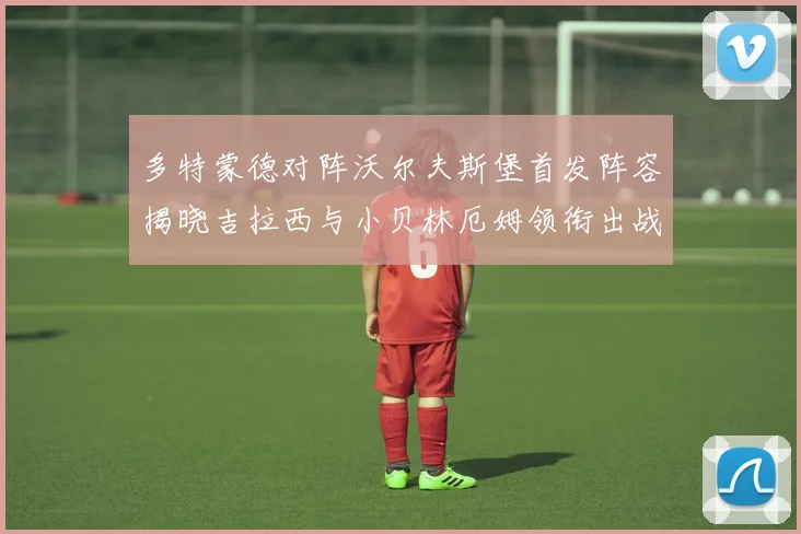 多特蒙德对阵沃尔夫斯堡首发阵容揭晓吉拉西与小贝林厄姆领衔出战