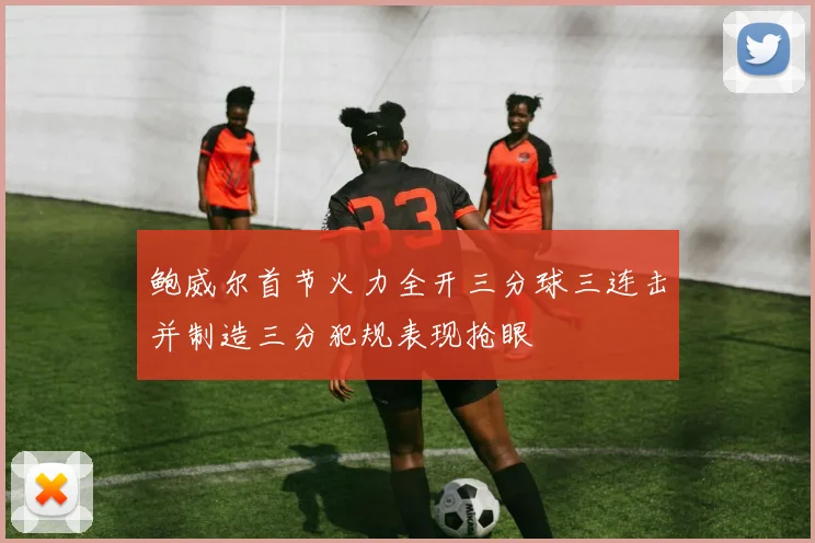 鲍威尔首节火力全开三分球三连击并制造三分犯规表现抢眼