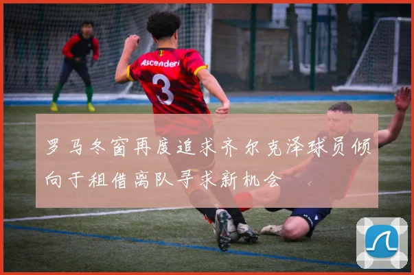 罗马冬窗再度追求齐尔克泽球员倾向于租借离队寻求新机会