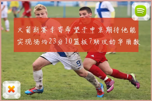 火箭新赛季寄希望于申京期待他能实现场均23分10篮板7助攻的华丽数据