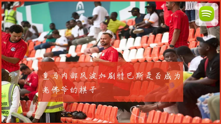 皇马内部风波加剧特巴斯是否成为老佛爷的棋子