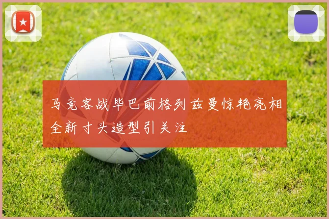 马竞客战毕巴前格列兹曼惊艳亮相全新寸头造型引关注