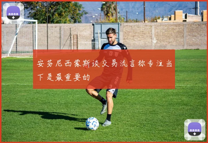 安芬尼西蒙斯谈交易流言称专注当下是最重要的